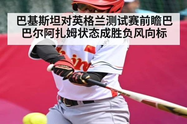 巴基斯坦对英格兰测试赛前瞻巴巴尔阿扎姆状态成胜负风向标（jiuyou）